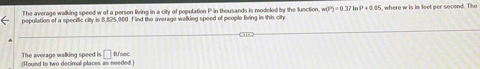 The average walking speed w of a person living in a city of population P in thousands is modeled by the function, w(P)=0.37 In P+0.05 , where w is in feet per second. The 
population of a specific city is 8,825,000. Find the average walking speed of people living in this city. 
The average walking speed is □ ft/sec. 
(Round to two decimal places as needed.)