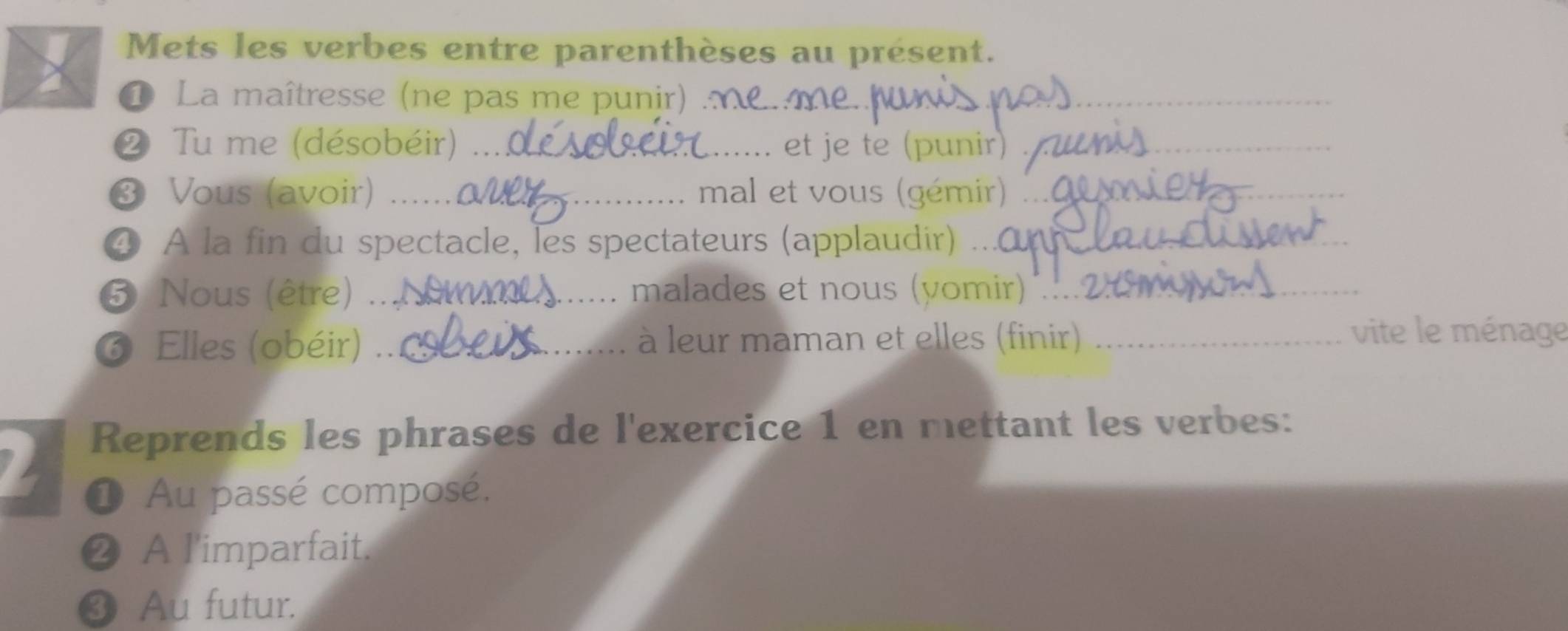 Mets les verbes entre parenthèses au présent. 
① La maîtresse (ne pas me punir) ._ 
❷ Tu me (désobéir) _et je te (punir)_ 
❸ Vous (avoir) _mal et vous (gémir)_ 
④ A la fin du spectacle, les spectateurs (applaudir) .. 
⑤ Nous (être) .._ malades et nous (yomir)_ 
6 Elles (obéir) _à leur maman et elles (finir)_ 
vite le ménage 
Reprends les phrases de l'exercice 1 en mettant les verbes: 
① Au passé composé. 
❷ A l'imparfait. 
❸ Au futur.