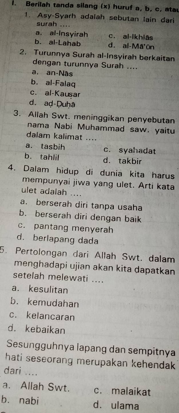 Berilah tanda silang (x) huruf a, b, c, atau
1. Asy-Syarh adalah sebutan lain dari
surah ....
a. al-Insyirah c. al-lkhlās
b. al-Lahab d. al-Mã ūn
2. Turunnya Surah al-Insyirah berkaitan
dengan turunnya Surah ....
a. an-Nās
b. al-Falaq
c. al-Kausar
d. aḍ-Duḥā
3. Allah Swt. meninggikan penyebutan
nama Nabi Muhammad saw. yaitu
dalam kalimat ....
a. tasbih c. syahadat
b. tahlil d. takbir
4. Dalam hidup di dunia kita harus
mempunyai jiwa yang ulet. Arti kata
ulet adalah ....
a. berserah diri tanpa usaha
b. berserah diri dengan baik
c. pantang menyerah
d. berlapang dada
5. Pertolongan dari Allah Swt. dalam
menghadapi ujian akan kita dapatkan
setelah melewati ....
a. kesulitan
b. kemudahan
c. kelancaran
d. kebaikan
Sesungguhnya lapang dan sempitnya
hati seseorang merupakan kehendak 
dari ....
a. Allah Swt. c. malaikat
bù nabi dà ulama