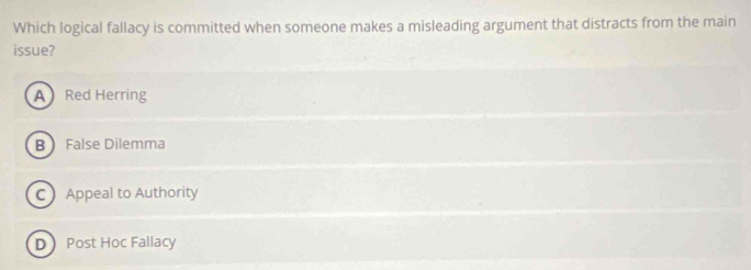 Which logical fallacy is committed when someone makes a misleading argument that distracts from the main
issue?
A Red Herring
B False Dilemma
C Appeal to Authority
D Post Hoc Fallacy