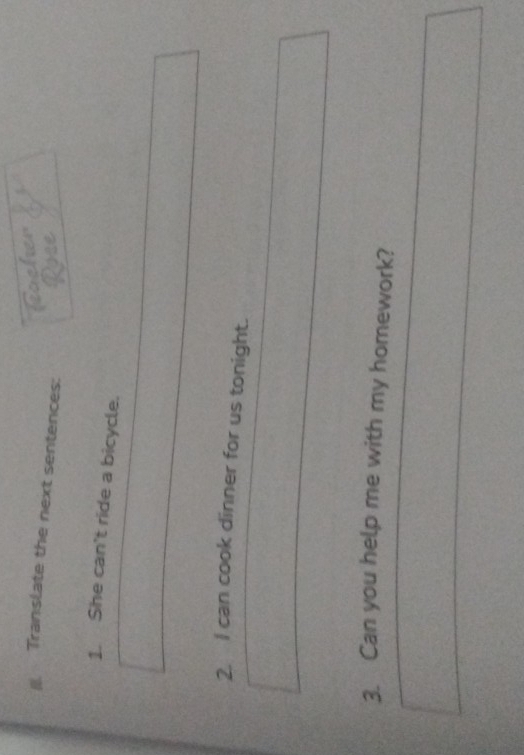 focher 
Translate the next sentences: Rose 
1. She can't ride a bicycle. 
2. I can cook dinner for us tonight. 
3. Can you help me with my homework?