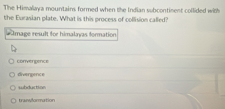 The Himalaya mountains formed when the Indian subcontinent collided with
the Eurasian plate. What is this process of collision called?
Image result for himalayas formation
convergence
divergence
subduction
transformation