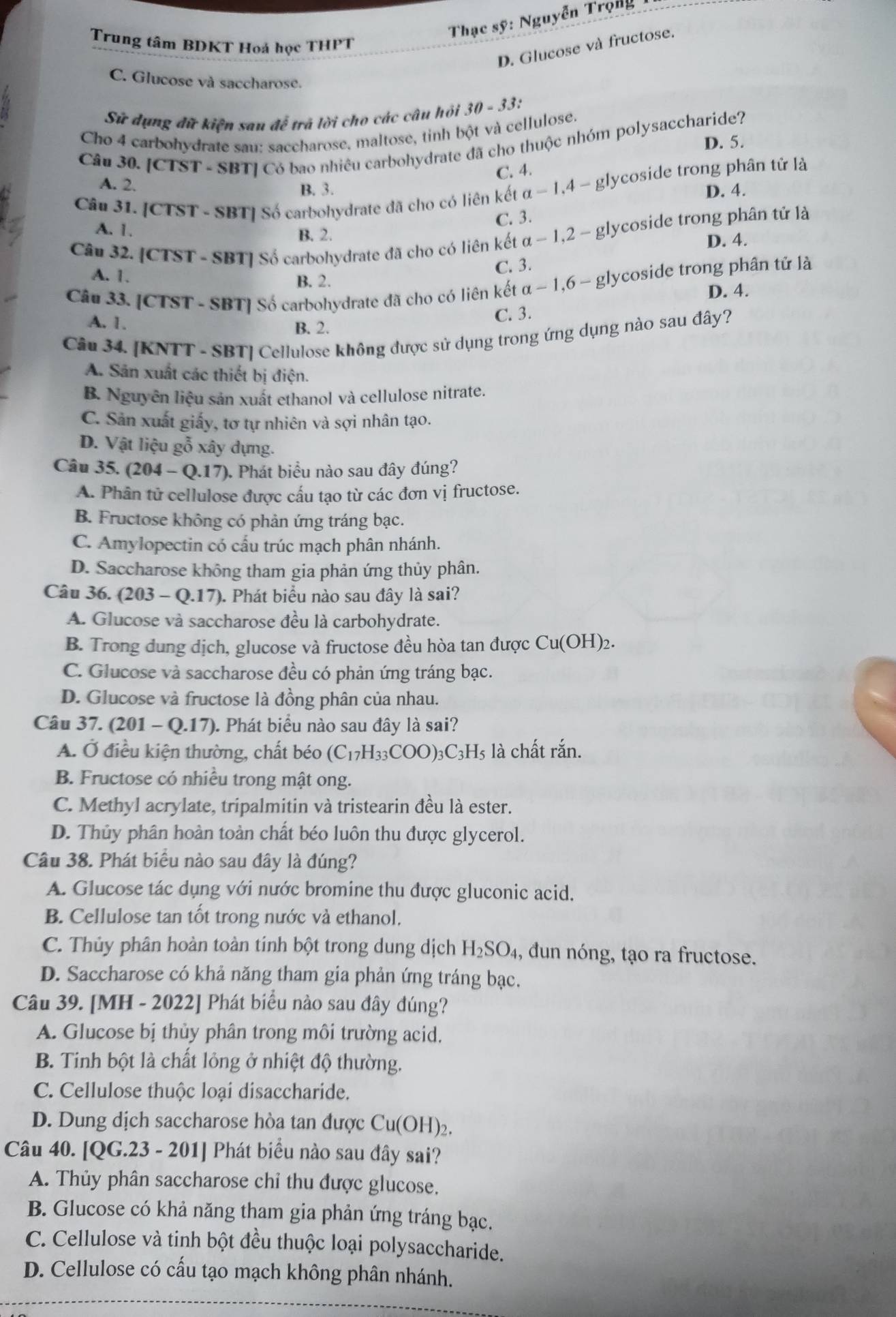 Thạc sỹ: Nguyễn Trọng
Trung tâm BDKT Hoá học THPT
D. Glucose và fructose.
C. Glucose và saccharose.
Sử dụng đữ kiện sau đễ trã lời cho các câu hỏi 30 - 33:
Cho 4 carbohydrate sau: saccharose, maltose, tinh bột và cellulose.
D. 5.
Câu 30. [CTST - SBT] Có bao nhiêu carbohydrate đã cho thuộc nhóm polysaccharide?
A. 2.
B. 3. C. 4.
Câu 31. [CTST - SBT] Số carbohydrate đã cho có liên kết alpha -1.4- glycoside trong phân tử là
D. 4.
C. 3.
A. 1. B. 2.
Câu 32. [CTST - SBT] Số carbohydrate đã cho có liên kết alpha -1,2-xi glycoside trong phân tử là
D. 4.
C. 3.
A. 1. B. 2.
Câu 33. [CTST - SBT] Số carbohydrate đã cho có liên kết alpha -1,6-gly lycoside trong phân tử là
D. 4.
C. 3.
A. 1. B. 2.
Câu 34. [KNTT - SBT] Cellulose không được sử dụng trong ứng dụng nào sau đây?
A. Sản xuất các thiết bị điện.
B. Nguyên liệu sản xuất ethanol và cellulose nitrate.
C. Sản xuất giấy, tơ tự nhiên và sợi nhân tạo.
D. Vật liệu gỗ xây dựng.
Câu 35. (204-Q.17) ). Phát biểu nào sau đây đúng?
A. Phân tử cellulose được cấu tạo từ các đơn vị fructose.
B. Fructose không có phản ứng tráng bạc.
C. Amylopectin có cấu trúc mạch phân nhánh.
D. Saccharose không tham gia phản ứng thủy phân.
Câu 36. (203-Q.17) (). Phát biểu nào sau đây là sai?
A. Glucose và saccharose đều là carbohydrate.
B. Trong dung dịch, glucose và fructose đều hòa tan được Cu(O) I)2.
C. Glucose và saccharose đều có phản ứng tráng bạc.
D. Glucose và fructose là đồng phân của nhau.
Câu 37. ( (201-Q.17) (). Phát biểu nào sau đây là sai?
A. Ở điều kiện thường, chất béo (C_17H_33COO)_3C_3H_5 là chất rắn.
B. Fructose có nhiều trong mật ong.
C. Methyl acrylate, tripalmitin và tristearin đều là ester.
D. Thủy phân hoàn toàn chất béo luôn thu được glycerol.
Câu 38. Phát biều nào sau đây là đúng?
A. Glucose tác dụng với nước bromine thu được gluconic acid.
B. Cellulose tan tốt trong nước và ethanol.
C. Thủy phân hoàn toàn tính bột trong dung dịch H_2SO_4 , dun nóng, tạo ra fructose.
D. Saccharose có khả năng tham gia phản ứng tráng bạc.
Câu 39. [MH - 2022] Phát biểu nào sau đây đúng?
A. Glucose bị thủy phân trong môi trường acid.
B. Tinh bột là chất lỏng ở nhiệt độ thường.
C. Cellulose thuộc loại disaccharide.
D. Dung dịch saccharose hòa tan được Cu(OH)_2.
Câu 40. [QG.23 - 201] Phát biểu nào sau đây sai?
A. Thủy phân saccharose chỉ thu được glucose,
B. Glucose có khả năng tham gia phản ứng tráng bạc.
C. Cellulose và tinh bột đều thuộc loại polysaccharide.
D. Cellulose có cấu tạo mạch không phân nhánh.