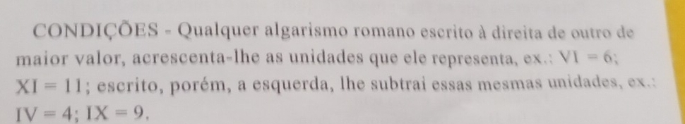 CONDIÇÕES - Qualquer algarismo romano escrito à direita de outro de 
maior valor, acrescenta-lhe as unidades que ele representa, ex.: VI=6
XI=11; escrito, porém, a esquerda, lhe subtrai essas mesmas unidades, ex.:
IV=4; IX=9.