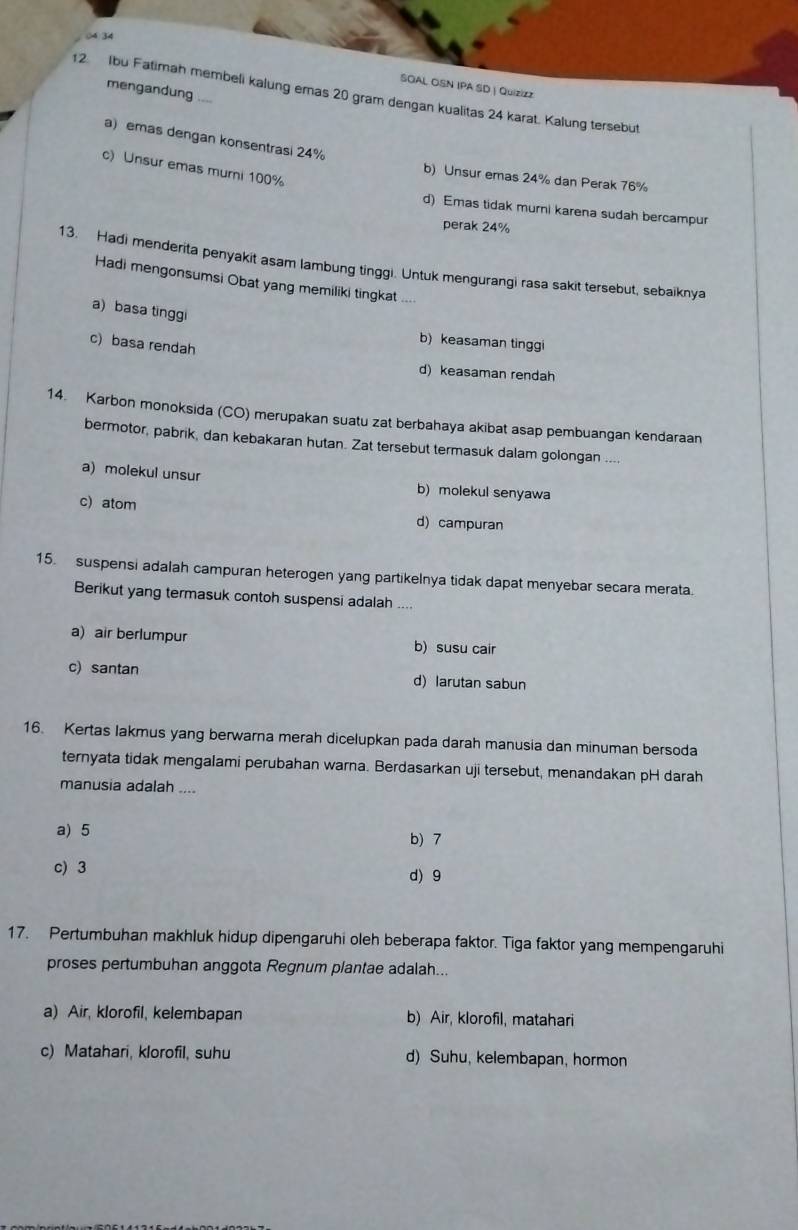 (4 34
SOAL OSN IPA SD | Quizizz
mengandung ....
12. Ibu Fatimah membeli kalung emas 20 gram dengan kualitas 24 karat. Kalung tersebut
a) emas dengan konsentrasi 24%
c) Unsur emas mumi 100%
b) Unsur emas 24% dan Perak 76%
d) Emas tidak murni karena sudah bercampur
perak 24%
13. Hadi menderita penyakit asam lambung tinggi. Untuk mengurangi rasa sakit tersebut, sebaiknya
Hadi mengonsumsi Obat yang memiliki tingkat ....
a) basa tinggi
b) keasaman tinggi
c) basa rendah
d) keasaman rendah
14. Karbon monoksida (CO) merupakan suatu zat berbahaya akibat asap pembuangan kendaraan
bermotor, pabrik, dan kebakaran hutan. Zat tersebut termasuk dalam golongan …
a) molekul unsur b) molekul senyawa
c) atom d) campuran
15. suspensi adalah campuran heterogen yang partikelnya tidak dapat menyebar secara merata.
Berikut yang termasuk contoh suspensi adalah ....
a) air berlumpur b) susu cair
c)santan d) larutan sabun
16. Kertas lakmus yang berwarna merah dicelupkan pada darah manusia dan minuman bersoda
ternyata tidak mengalami perubahan warna. Berdasarkan uji tersebut, menandakan pH darah
manusia adalah ....
a) 5
b) 7
c) 3 d)9
17. Pertumbuhan makhluk hidup dipengaruhi oleh beberapa faktor. Tiga faktor yang mempengaruhi
proses pertumbuhan anggota Regnum plantae adalah...
a) Air, klorofil, kelembapan b) Air, klorofil, matahari
c) Matahari, klorofil, suhu d) Suhu, kelembapan, hormon