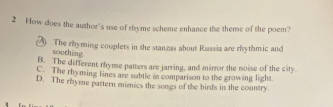 How does the author’s use of rhyme scheme enhance the theme of the poem?
A The rhyming couplets in the stanzas about Russia are rhythmic and
soothing.
B. The different rhyme patters are jarring, and mirror the noise of the city.
C. The rhyming lines are subtle in comparison to the growing light
D. The rhyme pattern mimics the songs of the birds in the country.