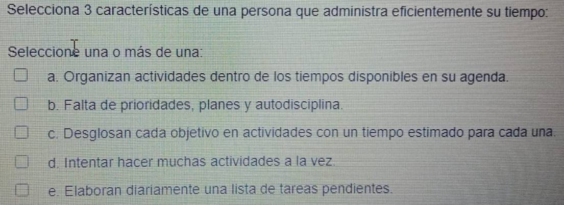 Selecciona 3 características de una persona que administra eficientemente su tiempo:
Seleccione una o más de una:
a. Organizan actividades dentro de los tiempos disponibles en su agenda.
b. Falta de prioridades, planes y autodisciplina.
c. Desglosan cada objetivo en actividades con un tiempo estimado para cada una.
d. Intentar hacer muchas actividades a la vez.
e. Elaboran diariamente una lista de tareas pendientes.