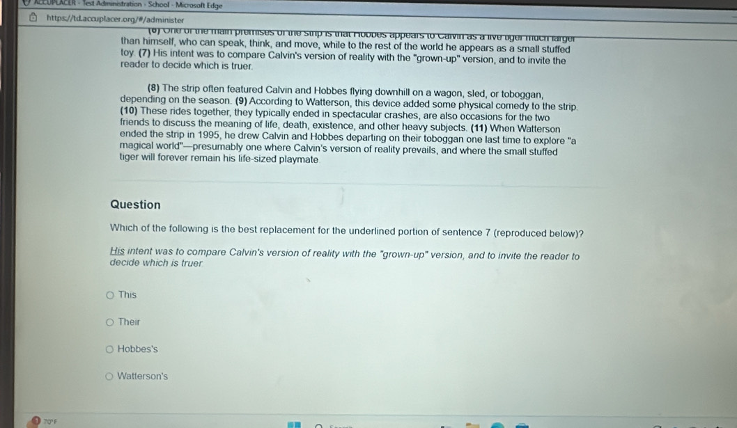 ACCUPLACER - 1est Administration - School - Microsoft Edge
https://td.accuplacer.org/@/administer
(6) One of the main premises of the strp is that Hobbes appears to Calvin as a live liger much larger
than himself, who can speak, think, and move, while to the rest of the world he appears as a small stuffed
toy. (7) His intent was to compare Calvin's version of reality with the "grown-up" version, and to invite the
reader to decide which is truer.
(8) The strip often featured Calvin and Hobbes flying downhill on a wagon, sled, or toboggan,
depending on the season. (9) According to Watterson, this device added some physical comedy to the strip.
(10) These rides together, they typically ended in spectacular crashes, are also occasions for the two
friends to discuss the meaning of life, death, existence, and other heavy subjects. (11) When Watterson
ended the strip in 1995, he drew Calvin and Hobbes departing on their toboggan one last time to explore "a
magical world"—presumably one where Calvin's version of reality prevails, and where the small stuffed
tiger will forever remain his life-sized playmate
Question
Which of the following is the best replacement for the underlined portion of sentence 7 (reproduced below)?
His intent was to compare Calvin's version of reality with the "grown-up" version, and to invite the reader to
decide which is truer
This
Their
Hobbes's
Watterson's
7Q' F