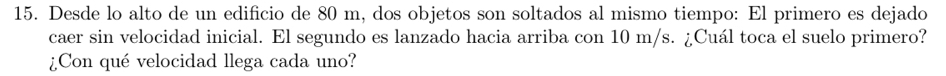 Desde lo alto de un edificio de 80 m, dos objetos son soltados al mismo tiempo: El primero es dejado 
caer sin velocidad inicial. El segundo es lanzado hacia arriba con 10 m/s. ¿Cuál toca el suelo primero? 
¿Con qué velocidad llega cada uno?