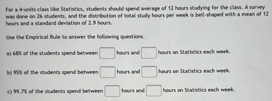 For a 4-units class like Statistics, students should spend average of 12 hours studying for the class. A survey
was done on 26 students, and the distribution of total study hours per week is bell-shaped with a mean of 12
hours and a standard deviation of 2.9 hours.
Use the Empirical Rule to answer the following questions.
a) 68% of the students spend between □ hours and □ hours on Statistics each week.
b) 95% of the students spend between □ hours and □ hours on Statistics each week.
c) 99.7% of the students spend between □ hours and □ hours on Statistics each week.