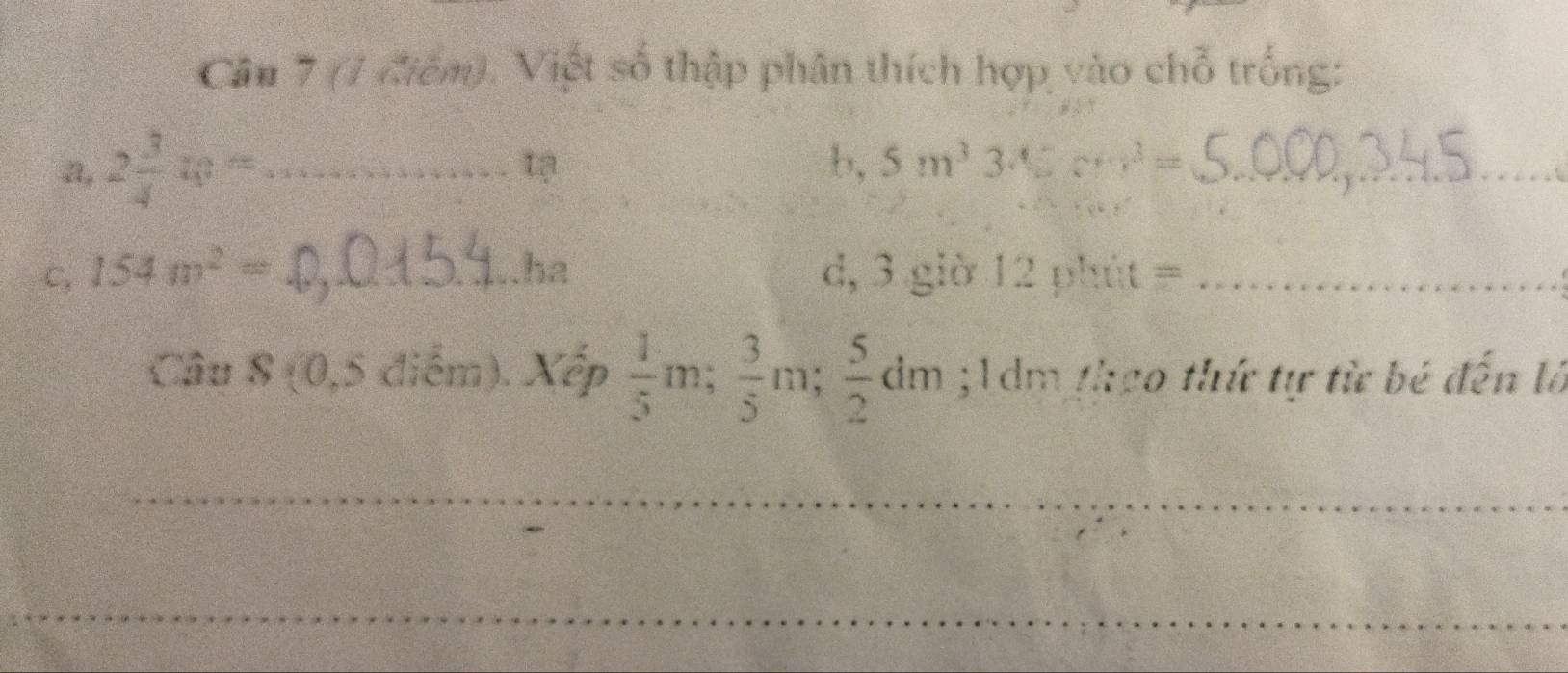 (1 điếm). Viết số thập phân thích hợp vào chỗ trống: 
a, 2 3/4 w= _ 
b, 5m^33sqrt(5)cm^3= _ 
C, 154m^2= _ha d, 3 giờ 12 phút =_ 
Câu S (0,5 điểm). Xếp  1/5 m;  3/5 m;  5/2 dm; 1 dm theo thứ tự từ bé đến là 
_ 
_ 
_ 
__ 
_