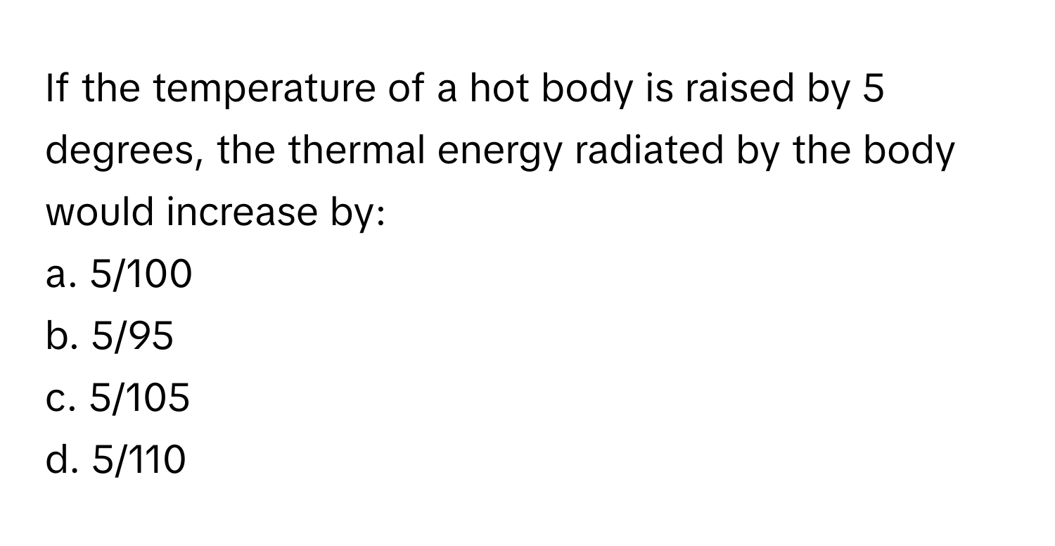 If the temperature of a hot body is raised by 5 degrees, the thermal energy radiated by the body would increase by:

a. 5/100
b. 5/95
c. 5/105
d. 5/110