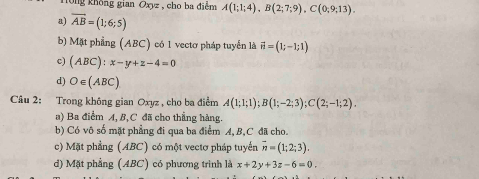 Tông không gian Oxyz , cho ba điểm A(1;1;4), B(2;7;9), C(0;9;13).
a) vector AB=(1;6;5)
b) Mặt phẳng (ABC) có 1 vectơ pháp tuyến là vector n=(1;-1;1)
c) (ABC):x-y+z-4=0
d) O∈ (AL 3C
Câu 2: Trong không gian Oxyz , cho ba điểm A(1;1;1); B(1;-2;3); C(2;-1;2).
a) Ba điểm A, B, C đã cho thẳng hàng.
b) Có vô số mặt phẳng đi qua ba điểm A, B, C đã cho.
c) Mặt phẳng (ABC) có một vectơ pháp tuyến vector n=(1;2;3).
d) Mặt phẳng (ABC) có phương trình là x+2y+3z-6=0.