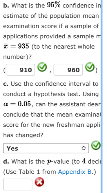 What is the 95% confidence in
estimate of the population mean
examination score if a sample of
applications provided a sample m
overline x=935 (to the nearest whole
number)?
910 1 960
c. Use the confidence interval to
conduct a hypothesis test. Using
alpha =0.05 , can the assistant dear
conclude that the mean examinal
score for the new freshman appli
has changed?
Yes
d. What is the p -value (to 4 decir
(Use Table 1 from Appendix B.)