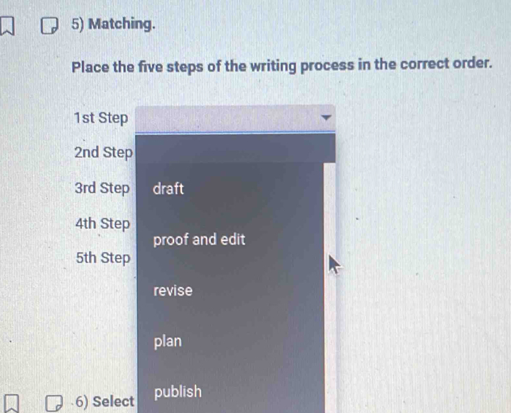 Matching. 
Place the five steps of the writing process in the correct order.
1st Step
2nd Step
3rd Step draft
4th Step 
proof and edit
5th Step 
revise 
plan 
6) Select publish