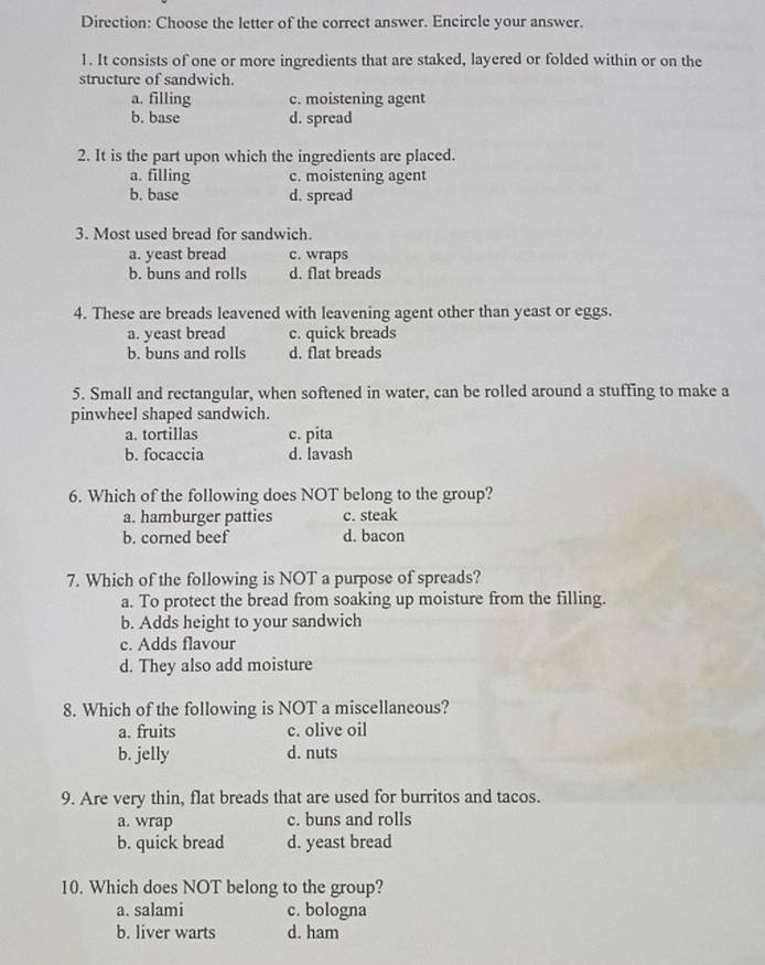 Direction: Choose the letter of the correct answer. Encircle your answer.
1. It consists of one or more ingredients that are staked, layered or folded within or on the
structure of sandwich.
a. filling c. moistening agent
b. base d. spread
2. It is the part upon which the ingredients are placed.
a. filling c. moistening agent
b. base d. spread
3. Most used bread for sandwich.
a. yeast bread c. wraps
b. buns and rolls d. flat breads
4. These are breads leavened with leavening agent other than yeast or eggs.
a. yeast bread c. quick breads
b. buns and rolls d. flat breads
5. Small and rectangular, when softened in water, can be rolled around a stuffing to make a
pinwheel shaped sandwich.
a. tortillas c. pita
b. focaccia d. lavash
6. Which of the following does NOT belong to the group?
a. hamburger patties c. steak
b. corned beef d. bacon
7. Which of the following is NOT a purpose of spreads?
a. To protect the bread from soaking up moisture from the filling.
b. Adds height to your sandwich
c. Adds flavour
d. They also add moisture
8. Which of the following is NOT a miscellaneous?
a. fruits c. olive oil
b. jelly d. nuts
9. Are very thin, flat breads that are used for burritos and tacos.
a. wrap c. buns and rolls
b. quick bread d. yeast bread
10. Which does NOT belong to the group?
a. salami c. bologna
b. liver warts d. ham