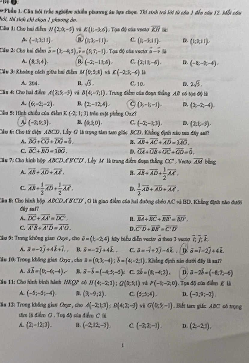 Phần 1. Câu hồi trắc nghiệm nhiều phương án lựa chọn. Thí sinh trú lời từ câu 1 đến câu 12. Mẫà cha
thái, thị sinh chỉ chọn 1 phương ân.
Câu 1: Cho hai điểm H(2;0;-5) và K(1;-3;6) :  Tọa độ của veciu overline KH
(-1;3,11). B (1;3;-11), C. (1;-3,11). D. (1,3,11).
Câu 2: Cho hai điểm overline u=(3;-4;5),overline v=(5;7;-1),Tqadθ eós vecto vector u-vector v
A. (8;3;4). B (-2;-11;6), C. (2;11;-6). D. (-8,-3,-4),
Câu 3: Khoảng cách giữa hai điểm M(0,5,8) và K(-2;3;-6)
A. 204 . B. sqrt(5). C. 10. D. 2sqrt(5).
Câu 4: Cho hai điểm A(2;5;-3) vå B(4;-7;1) Trung điểm của đoạn thắng AB có tọa độ là
A. (6;-2;-2). B. (2;-12;4). C (3,-1;-1). D. (3;-2;-4).
Câu 5: Hình chiếu của điểm K (-2;1;3) trên mặt phẳng Oxz?
A (-2;0;3). B. (0,1;0). C. (-2;-1;3). D. (2;1;-3),
Câu 6: Cho tứ diện ABCD, Lấy G là trọng tâm tam giác BCD. Khẳng định nào sau đây sal?
A. overline BG+overline CG+overline DG=overline 0. B. overline AB+overline AC+overline AD=3overline AG.
C. overline BC+overline BD=3overline BG. D. overline GA+overline GB+overline GC+overline GD=overline 0.
Câu 7: Cho hình hộp ABCD.A'B'C'D'. Lây M là trung điểm đoạn thắng CC' , Vecto overline AM bàng
A. overline AB+overline AD+overline AA', B. overline AB+overline AD+ 1/2 overline AA'.
C. overline AB+ 1/2 overline AD+ 1/2 overline AA'.  1/2 overline AB+overline AD+overline AA'.
D.
Câu 8: Cho hình hộp ABCD.A'B'C'D' , O là giao điểm của hai đường chéo AC và BD. Khẳng định nào dưới
dây sai?
A. overline DC+overline AA'=overline DC'. overline BA+overline BC+overline BB'=overline BD'.
B.
C. overline A'B+overline A'D=overline A'O. D. overline C'D+overline BE'=overline C'D'
Câu 9: Trong không gian Oxyz , cho overline a=(1;-2;4) hy biểu diễn vecto a theo 3 vecto overline I;overline J;overline k.
A. vector a=-2vector j+4vector k+vector i,. B. overline a=-2overline j+4overline k., C. overline a=-overline i+2overline j-4overline k.. D vector a=vector i-2vector j+4vector k.
1âu 10: Trong không gian Oxyz , cho overline a=(0;3;-4);overline b=(4;-2;1). Khẳng định nào dưới đây là sai?
A. vector avector b=(0;-6;-4)/ B. overline a-overline b=(-4;5;-5)i C. 2vector b=(8;-4;2). D. vector a-2vector b=(-8;7;-6)
1âu 11: Cho hình bình hành HKQP có H(4;-2;3);Q(0;5;1) vá P(-1;-2;0).  Tọa độ của điểm K là
A. (-5;-5;-4), B. (3;-9;2), C. (5;5;4). D. (-3;9;-2).
Lầu 12: Trong không gian Ozyz , cho A(-2;1;3);B(4;2;-3) và G(0,5,-1). Biết tam giác ABC có trọng
tâm là điểm G , Toạ độ của điểm C là
A. (2;-12;3). B. (-2;12;-3). C. (-2;2;-1). D. (2;-2;1),
1