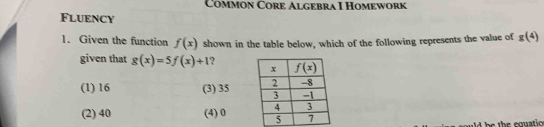 Common Core Algebra I Homework
Fluency
1. Given the function f(x) shown in the table below, which of the following represents the value of g(4)
given that g(x)=5f(x)+1 ?
(1) 16 (3) 35
(2) 40 (4) 0 
ad b   th e equatio