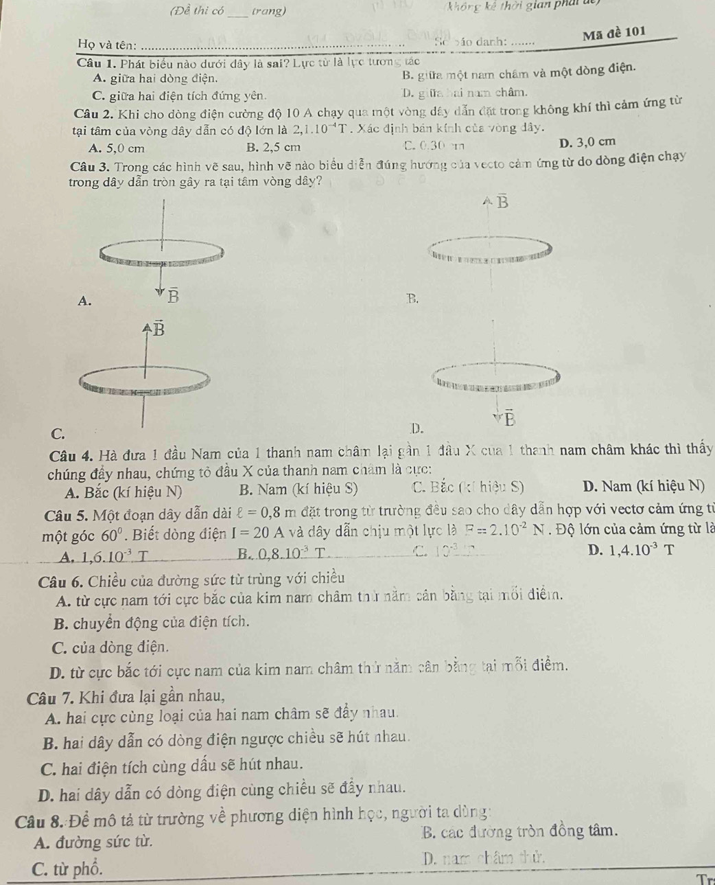 (Đề thi có trang) không kê thời gian phái de
_
Mã đề 101
Họ và tên: _So bão danh: …......
Câu 1. Phát biểu nào dưới dây là sai? Lực từ là lực tương tác
A. giữa hai dòng điện.
B. giữa một nam châm và một dòng điện.
C. giữa hai điện tích đứng yên D. giữa hai nam châm.
Câu 2. Khi cho dòng điện cường độ 10 A chạy qua một vòng dây dẫn đặt trong không khí thì cảm ứng từ
tại tâm của vòng dây dẫn có độ lớn là 2,1.10^(-4)T. Xác định bản kính của vòng dây.
A. 5,0 cm B. 2,5 cm C. 0.30 cm D. 3,0 cm
Câu 3. Trong các hình vẽ sau, hình vẽ nào biểu diễn đúng hướng của vecto cảm ứng từ do dòng điện chạy
trong dây dẫn tròn gây ra tại tâm vòng dây?
overline B

A.
overline B
B.
sqrt [ vector B
vector B
C.
D.
Câu 4. Hà đưa 1 đầu Nam của 1 thanh nam châm lại gần 1 đầu X của 1 thanh nam châm khác thì thấy
chúng đầy nhau, chứng tỏ đầu X của thanh nam cham là cực:
A. Bắc (kí hiệu N) B. Nam (kí hiệu S) C. Bắc (kí hiệu S) D. Nam (kí hiệu N)
Câu 5. Một đoạn dây dẫn dài ell =0,8m đặt trong từ trường đều sao cho dây dẫn hợp với vectơ cảm ứng từ
một góc 60°. Biết dòng điện I=20A và dây dẫn chịu một lực là F=2.10^(-2)N. Độ lớn của cảm ứng từ là
D.
A. 1,6.10^(-3)T B. _ 0,8.10^(-3)T. C. 10^3_  1,4.10^(-3)T
Câu 6. Chiều của đường sức từ trùng với chiều
A. từ cực nam tới cực bắc của kim nam châm thứ nằm cân bằng tại mối điểm.
B. chuyển động của điện tích.
C. của dòng điện.
D. từ cực bắc tới cực nam của kim nam châm thử năm cân bằng tại mỗi điểm.
Câu 7. Khi đưa lại gần nhau,
A. hai cực cùng loại của hai nam châm sẽ đẩy nhau.
B. hai dây dẫn có dòng điện ngược chiều sẽ hút nhau.
C. hai điện tích cùng dấu sẽ hút nhau.
D. hai dây dẫn có dòng điện cùng chiều sẽ đẩy nhau.
Câu 8.:Để mô tả từ trường về phương diện hình học, người ta dùng:
A. đường sức từ. B. các đường tròn đồng tâm.
C. từ phổ. D. nam châm thử.
r