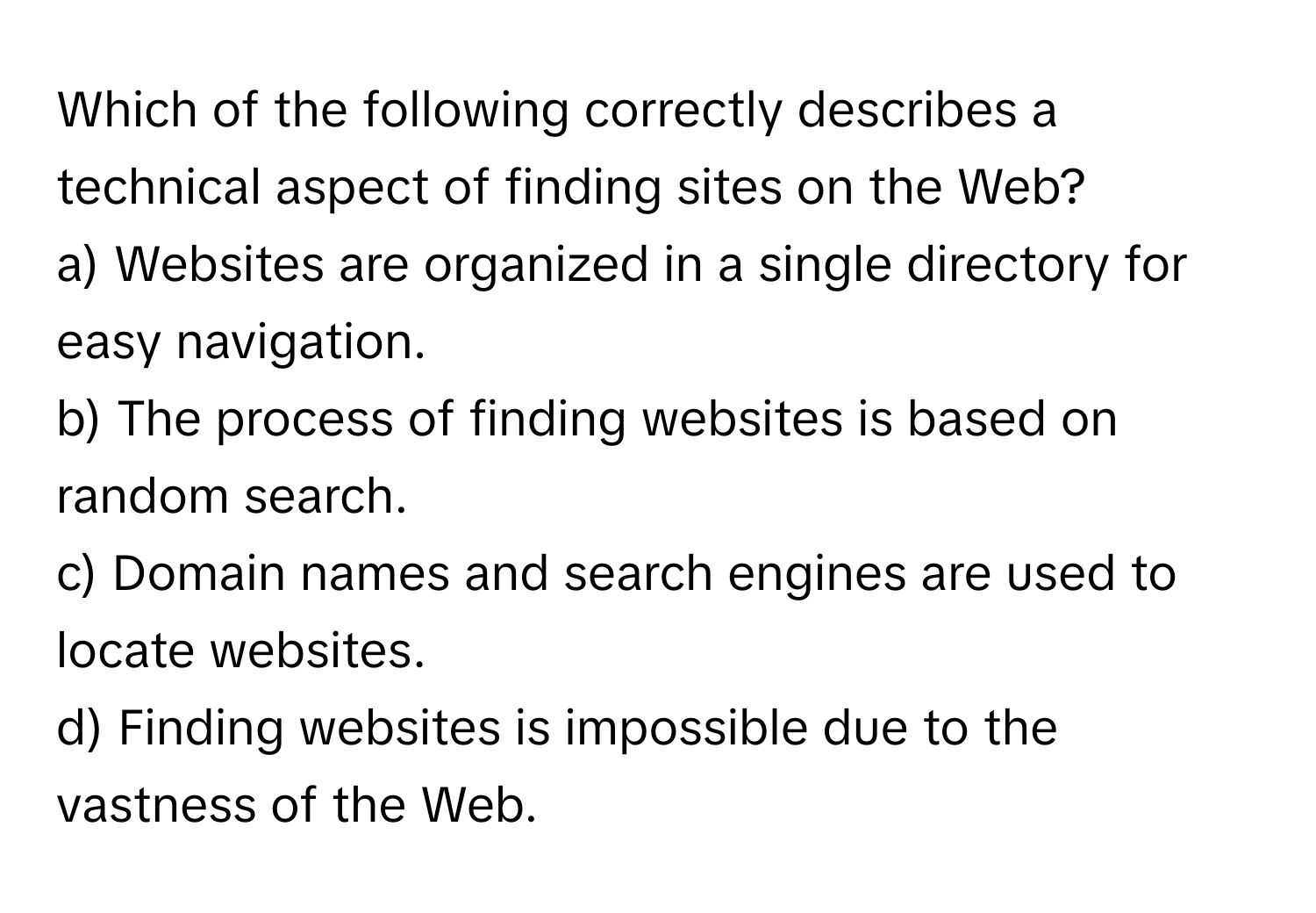 Which of the following correctly describes a technical aspect of finding sites on the Web?

a) Websites are organized in a single directory for easy navigation.
b) The process of finding websites is based on random search.
c) Domain names and search engines are used to locate websites.
d) Finding websites is impossible due to the vastness of the Web.