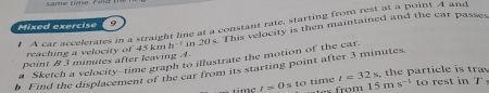 same time. Fld 
Mixed exercise A car accelerates in a straight line at a constant rate, starting from rest at a point A and 
9 
point B 3 minutes after leaving A. In 20s. This velocity is then maintained and the car passes 
reaching a velocity of 45 km 2n^(-2)
# Sketch a velocity--time graph to illustrate the motion of the car. 
b Find the displacement of the car from its starting point after 3 minutes
t=0sto time t=32s the particle is tra 
om 15ms^(-1) o es t in