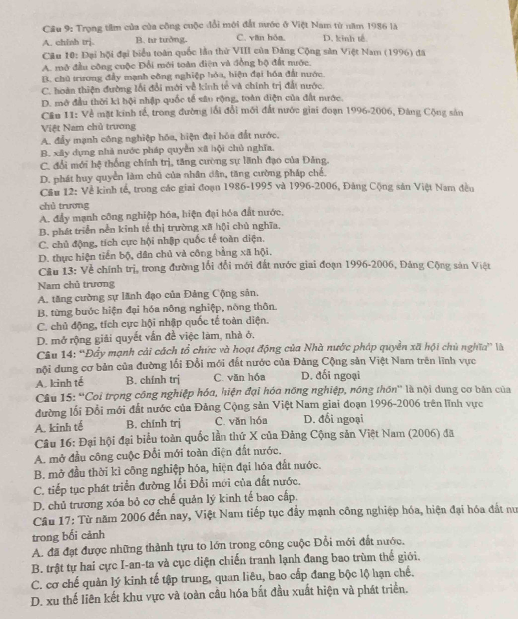 Trọng tầm của của công cuộc đổi mới đất nước ở Việt Nam từ năm 1986 là
A. chinh trị. B. tư tưởng. C. văn hỏa. D. kinh tế.
Câu 10: Đại hội đại biểu toàn quốc lần thử VIII của Đảng Cộng sản Việt Nam (1996) đã
A. mở đầu công cuộc Đổi mới toàn điện và đồng bộ đất nước.
B. chủ trương đầy mạnh công nghiệp hỏa, hiện đại hóa đất nước.
C. hoàn thiện đường lối đổi mới về kinh tế và chính trị đất nước.
D. mở đầu thời ki hội nhập quốc tế sâu rộng, toàn diện của đất nước.
Cầu 11: Về mặt kinh tế, trong đường lối đổi mới đất nước giai đoạn 1996-2006, Đảng Cộng sản
Việt Nam chủ trương
A. đẩy mạnh công nghiệp hóa, biện đại hóa đất nước.
B. xây dựng nhà nước pháp quyền xã hội chủ nghĩa.
C. đổi mới hệ thống chính trị, tăng cường sự lãnh đạo của Đảng.
D. phát huy quyền làm chủ của nhân dân, tăng cường pháp chế.
Cầu 12: Về kinh tế, trong các giai đoạn 1986-1995 và 1996-2006, Đảng Cộng sản Việt Nam đều
chù trương
A. đầy mạnh công nghiệp hóa, hiện đại hóa đất nước.
B. phát triển nền kinh tế thị trường xã hội chủ nghĩa,
C. chủ động, tích cực hội nhập quốc tế toàn diện.
D. thực hiện tiến bộ, dân chủ và công bằng xã hội.
Câu 13: Về chính trị, trong đường lối đổi mới đất nước giai đoạn 1996-2006, Đảng Cộng sản Việt
Nam chủ trương
A. tăng cường sự lãnh đạo của Đảng Cộng sản.
B. từng bước hiện đại hóa nông nghiệp, nóng thôn.
C. chủ động, tích cực hội nhập quốc tế toàn diện.
D. mở rộng giải quyết vấn đề việc làm, nhà ở.
Câu 14: ''Đây mạnh cải cách tổ chức và hoạt động của Nhà nước pháp quyền xã hội chủ nghĩa” là
nội dung cơ bản của đường lối Đổi mới đắt nước của Đảng Cộng sản Việt Nam trên lĩnh vực
A. kinh tế B. chính trj C. văn hóa D. đối ngoại
Câu 15: “Coi trọng công nghiệp hóa, hiện đại hóa nông nghiệp, nông thôn” là nội dung cơ bản của
đường lối Đổi mới đất nước của Đảng Cộng sản Việt Nam giai đoạn 1996-2006 trên lĩnh vực
A. kinh tế B. chính trị C. văn hóa D. đối ngoại
Câu 16: Đại hội đại biểu toàn quốc lần thứ X của Đảng Cộng sản Việt Nam (2006) đã
A. mở đầu công cuộc Đổi mới toàn diện đất nước.
B. mở đầu thời kì công nghiệp hóa, hiện đại hóa đất nước.
C. tiếp tục phát triển đường lối Đổi mới của đất nước.
D. chủ trương xóa bỏ cơ chế quản lý kinh tế bao cấp.
Câu 17: Từ năm 2006 đến nay, Việt Nam tiếp tục đầy mạnh công nghiệp hóa, hiện đại hóa đất nư
trong bối cảnh
A. đã đạt được những thành tựu to lớn trong công cuộc Đổi mới đất nước.
B. trật tự hai cực I-an-ta và cục diện chiến tranh lạnh đang bao trùm thế giới.
C. cơ chế quản lý kinh tế tập trung, quan liêu, bao cấp đang bộc lộ hạn chế.
D. xu thế liên kết khu vực và toàn cầu hóa bắt đầu xuất hiện và phát triển.