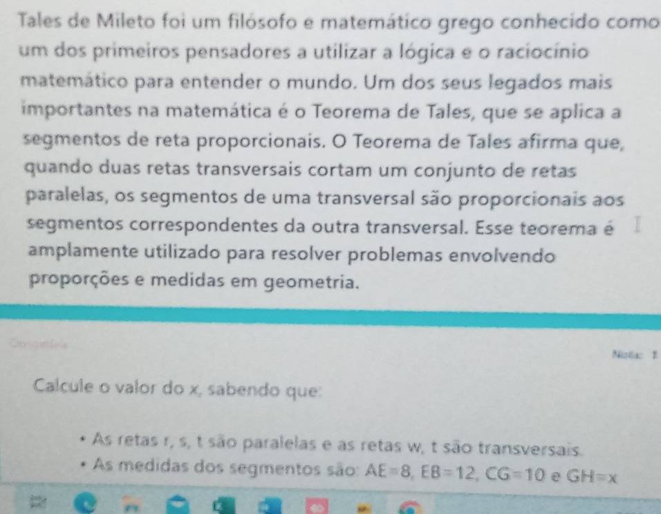 Tales de Mileto foi um filósofo e matemático grego conhecido como 
um dos primeiros pensadores a utilizar a lógica e o raciocínio 
matemático para entender o mundo. Um dos seus legados mais 
importantes na matemática é o Teorema de Tales, que se aplica a 
segmentos de reta proporcionais. O Teorema de Tales afirma que, 
quando duas retas transversais cortam um conjunto de retas 
paralelas, os segmentos de uma transversal são proporcionais aos 
segmentos correspondentes da outra transversal. Esse teorema é 
amplamente utilizado para resolver problemas envolvendo 
proporções e medidas em geometria. 
Nistac 1 
Calcule o valor do x, sabendo que: 
As retas r, s, t são paralelas e as retas w, t são transversais. 
As medidas dos segmentos são: AE=8, EB=12, CG=10 GH=x