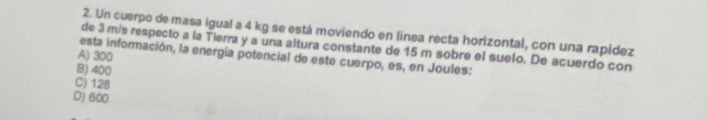 Un cuerpo de masa igual a 4 kg se está moviendo en linea recta horizontal, con una rapidez
de 3 m/s respecto a la Tierra y a una altura constante de 15 m sobre el suelo. De acuerdo con
esta información, la energía potencial de este cuerpo, es, en Joules:
A) 300
B) 400
C) 128
D) 600