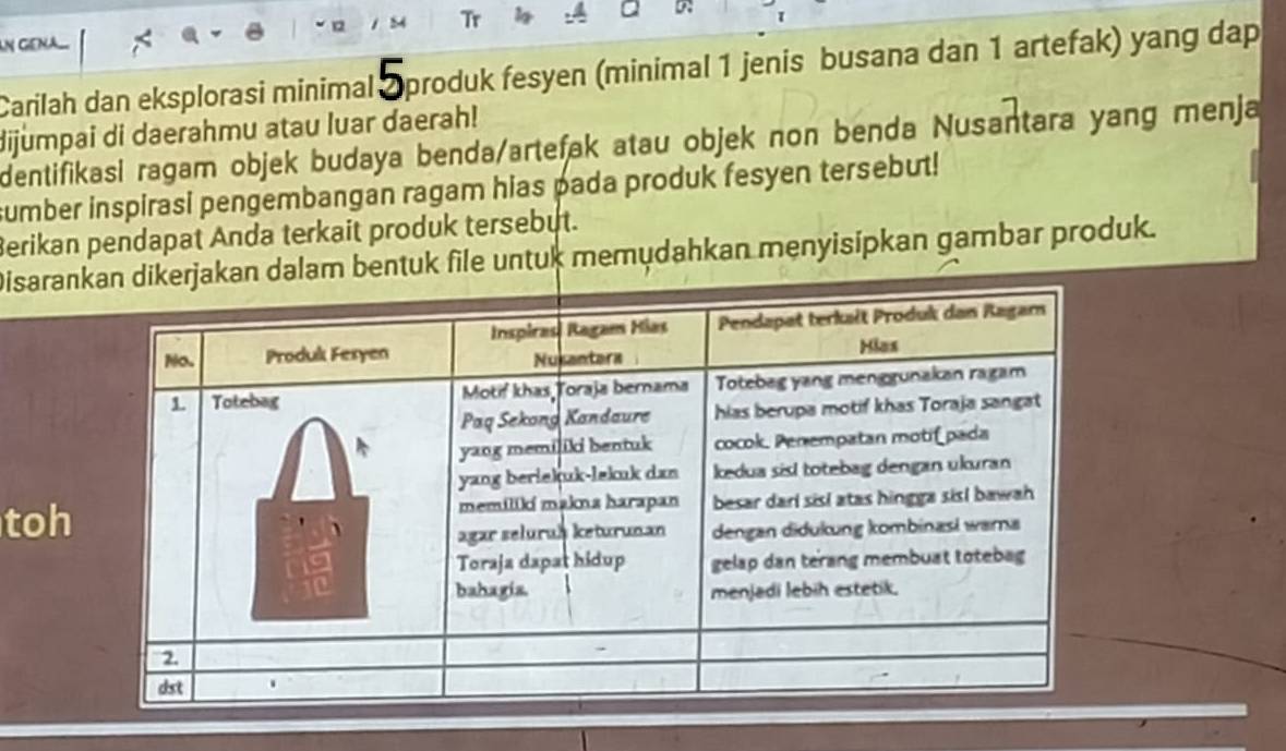 Tr a 
τ 
Carilah dan eksplorasi minimal produk fesyen (minimal 1 jenis busana dan 1 artefak) yang dap 
dijumpai di daerahmu atau luar daerah! 
dentifikasi ragam objek budaya benda/artefak atau objek non benda Nusantara yang menja 
sumber inspirasi pengembangan ragam hias pada produk fesyen tersebut! 
Berikan pendapat Anda terkait produk tersebut. 
Disaranerjakan dalam bentuk file untuk memudahkan menyisipkan gambar produk. 
toh