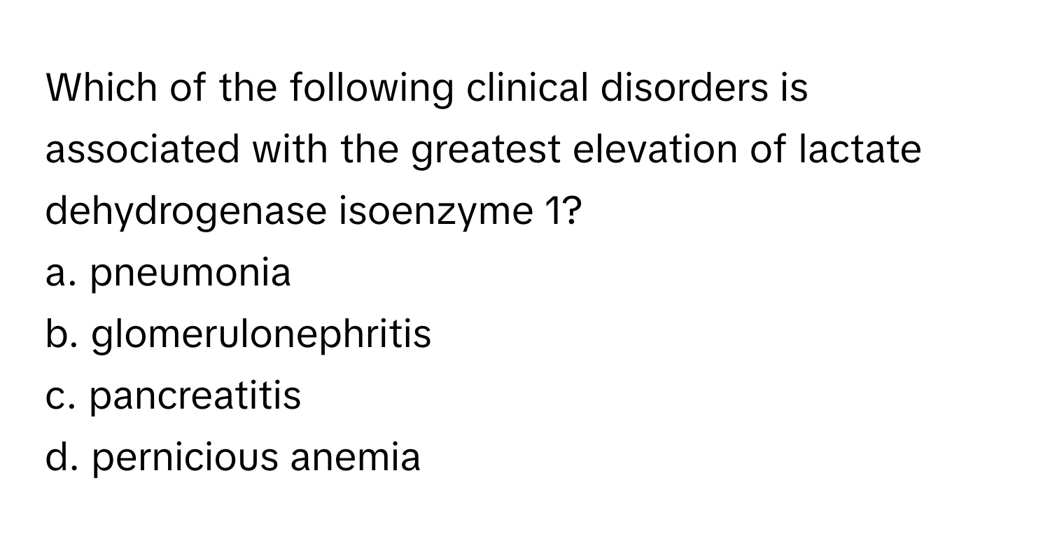 Which of the following clinical disorders is associated with the greatest elevation of lactate dehydrogenase isoenzyme 1?

a. pneumonia
b. glomerulonephritis
c. pancreatitis
d. pernicious anemia