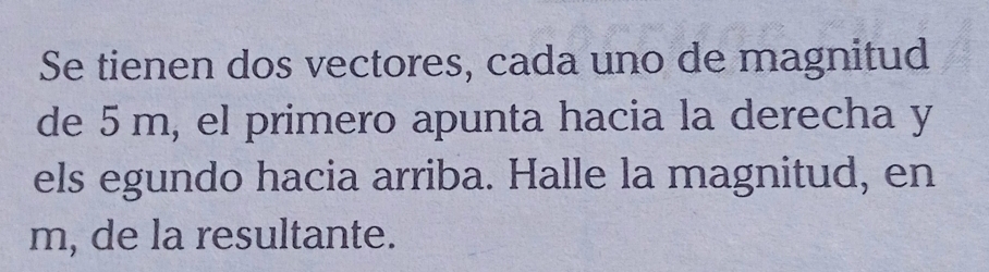 Se tienen dos vectores, cada uno de magnitud 
de 5 m, el primero apunta hacia la derecha y 
els egundo hacia arriba. Halle la magnitud, en
m, de la resultante.