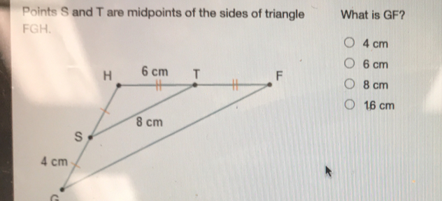 Points S and T are midpoints of the sides of triangle What is GF?
FGH.
4 cm
6 cm
8 cm
16 cm
C