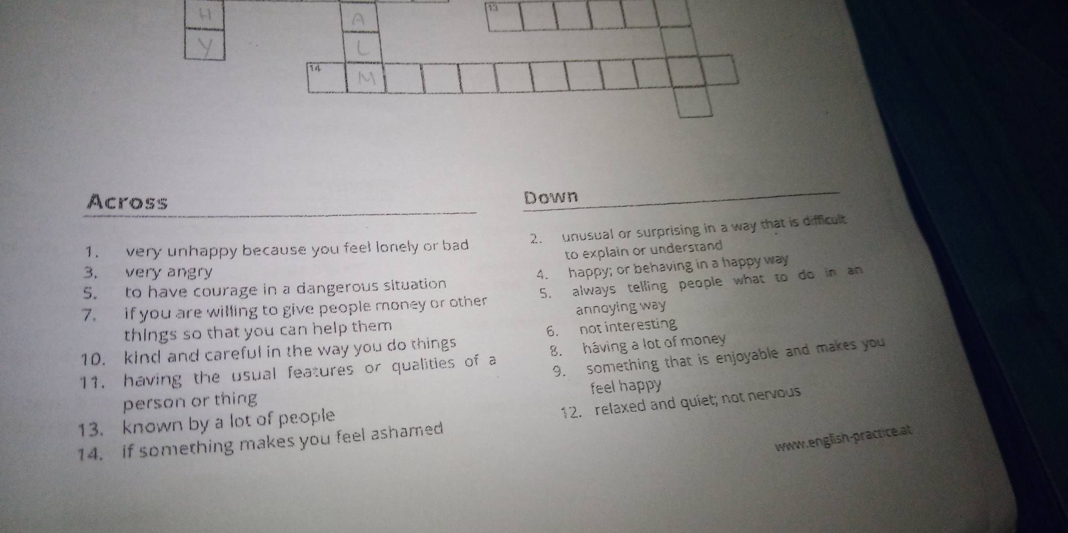 Across 
Down 
2. unusual or surprising in a way that is dificult 
1. very unhappy because you feel lonely or bad 
to explain or understand 
3. very angry 
5. to have courage in a dangerous situation 4. happy; or behaving in a happy way 
7. if you are willing to give people money or other 5. always telling people what to do in an 
annoying way 
things so that you can help them 
6. not interesting 
10. kind and careful in the way you do things 
9. something that is enjoyable and makes you 
11. having the usual features or qualities of a 8. háving a lot of money 
person or thing feel happy 
12. relaxed and quiet; not nervous 
13. known by a lot of people 
www.english-practice.at 
14. if something makes you feel ashamed