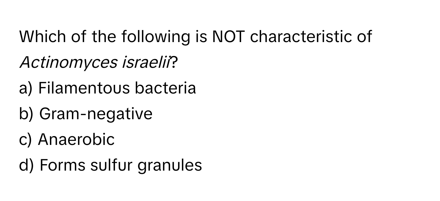 Which of the following is NOT characteristic of *Actinomyces israelii*?
a) Filamentous bacteria
b) Gram-negative
c) Anaerobic
d) Forms sulfur granules