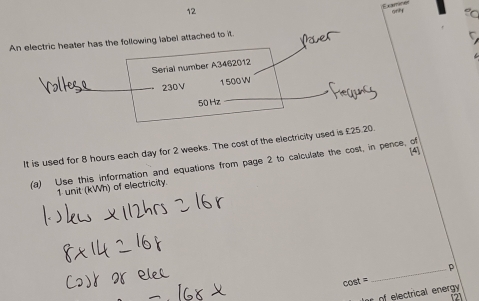 An electric heater has the following label attached to it. 
Serial number A3462012
230V 1 500 W
50 Hz
It is used for 8 hours each day for 2 weeks. The cost of the electricity used is £25.20. 
(a) Use this information and equations from page 2 to calculate the cost, in pence, of
1 unit (kWh) of electricity. 
_p 
cost = 
of electrical energy