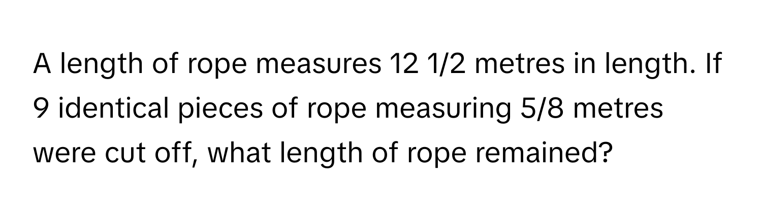 A length of rope measures 12 1/2 metres in length. If 9 identical pieces of rope measuring 5/8 metres were cut off, what length of rope remained?