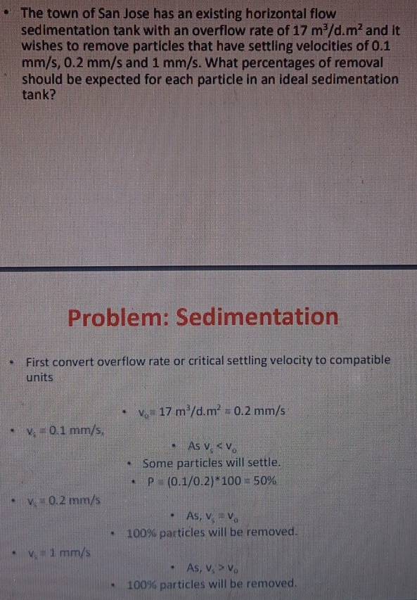 The town of San Jose has an existing horizontal flow 
sedimentation tank with an overflow rate of 17m^3/d.m^2 and it 
wishes to remove particles that have settling velocities of 0.1
mm/s, 0.2 mm/s and 1 mm/s. What percentages of removal 
should be expected for each particle in an ideal sedimentation 
tank? 
Problem: Sedimentation 
First convert overflow rate or critical settling velocity to compatible 
units
v_0=17m^3/d.m^2=0.2mm/s
v_i=0.1mm/s,
Asv_s
Some particles will settle.
P=(0.1/0.2)*100=50%
v_s=0.2mm/s
As, v_5=v_0
100% particles will be removed.
v_1=1mm/s
As, v_s>v_o
100% particles will be removed.