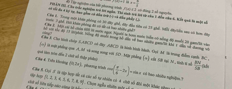 f(x)=1 là x= 6/5 
d) Tập nghiệm của bất phương trình f(x)≤ 2 có đúng 2 số nguyên. 
PHẢN III, Cầu trắc nghiệm trả lời ngắn. Thí sinh trã lời từ câu 1 đến câu 6. Kết quả là một số 
có tối đa 4 ký tự, bao gồm cả đấu trữ (-) và đấu phầy (,). 
Câu 1, Trong một khán phòng có 30 dãy ghế, đãy đầu tiên có 25 ghế. Mỗi dãyliền sau có hơn dãy 
trước 3 ghế, Hỏi khán phòng đó có tất cả bao nhiêu ghế? 
cùng? 
Câu 2, Một cái hồ chứa 600 lít nước ngọt. Người ta bơm nước biển có nồng độ muối 20 gam/lít vào 
hồ với tốc độ 15 lít /phút. Nồng độ muỗi trong hồ dần về bao nhiêu gam/lít khi t dần về dương vô 
Cầu 3. Cho hình chóp S. ABCD có đáy ABCD là hình bình hành. Gọi M là trung điểm cạnh BC , 
(α) là mặt phẳng qua A, M và song song với SD. Mặt phẳng (α) cất SB tại N, tính tỉ số  BN/SB  (kết 
quá lâm tròn đến 2 chữ số thập phân) 
Câu 4. Trên khoảng (0;2π ) , phương trình cos ( π /6 -2x)=sin x có bao nhiêu nghiệm.? 
tập hợp  1,2,3,4,5,6,7,8,9
Câu 5. Gọi S là tập hợp tất cả các số tự nhiên có 4 chữ số đôi một khác nhau 
chữ số liên tiếp nào cùng lệ hìn . Chọn ngẫu nhiên một nế 
Câu 6