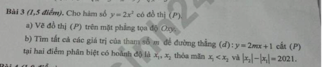 (1,5 điểm). Cho hàm số y=2x^2 có đồ thị (P). 
a) Vẽ đồ thị (P) trên mặt phẳng tọa độ Oxy. 
b) Tìm tất cả các giá trị của tham số m đề đường thẳng (d): y=2mx+1 cắt (P) 
tại hai điểm phân biệt có hoành độ là x_1, x_2 thỏa mãn x_1 và |x_2|-|x_1|=2021.