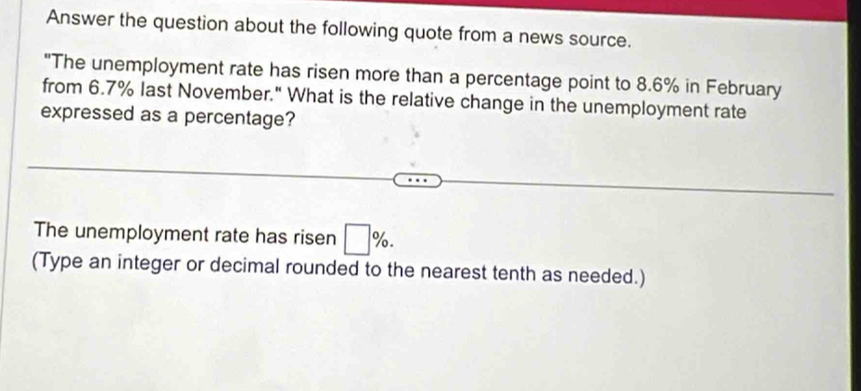 Answer the question about the following quote from a news source. 
"The unemployment rate has risen more than a percentage point to 8.6% in February 
from 6.7% last November." What is the relative change in the unemployment rate 
expressed as a percentage? 
The unemployment rate has ri sen □ %. 
(Type an integer or decimal rounded to the nearest tenth as needed.)