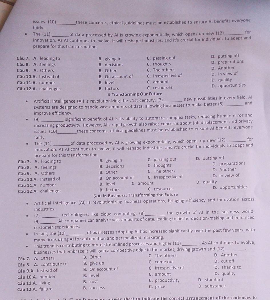 issues. (10)_ these concerns, ethical guidelines must be established to ensure AI benefits everyone
fairly.
The (11) _of data processed by AI is growing exponentially, which opens up new (12)_ for
innovation. As AI continues to evolve, it will reshape industries, and it's crucial for individuals to adapt and
prepare for this transformation.
Câu 7. A. leading to B. giving in C. passing out D. putting off
Câu 8. A. feelings B. decisions C. thoughts D. preparations
Câu 9. A. Others B. Other C. The others
D. Another
Câu 10.A. Instead of B. On account of C. Irrespective of D. In view of
Câu 11.A. number B. level C. amount D. quality
Câu 12.A. challenges B. factors C. resources D. opportunities
4-Transforming Our Future
Artificial Intelligence (AI) is revolutionizing the 21st century, (7)_ new possibilities in every field. AI
systems are designed to handle vast amounts of data, allowing businesses to make better (8)_ and
improve efficiency.
(9) significant benefit of AI is its ability to automate complex tasks, reducing human error and
increasing productivity. However, AI's rapid growth also raises concerns about job displacement and privacy
issues. (10) _these concerns, ethical guidelines must be established to ensure Al benefits everyone
fairly.
The (11) _of data processed by AI is growing exponentially, which opens up new (12) _for
innovation. As AI continues to evolve, it will reshape industries, and it's crucial for individuals to adapt and
prepare for this transformation.
Câu 7. A. leading to B. giving in C. passing out D. putting off
Câu 8. A. feelings B. decisions C. thoughts D. preparations
Câu 9. A. Others B. Other C. The others D. Another
Câu 10.A. Instead of B. On account of C. Irrespective of D. In view of
Câu 11.A. number B. level C. amount D. quality
Câu 12.A. challenges B. factors C. resources D. opportunities
5-Al in Business: Transforming the Future
Artificial Intelligence (AI) is revolutionizing business operations, bringing efficiency and innovation across
industries.
(7) _technologies, like cloud computing, (8)_ the growth of AI in the business world.
(9) _AI, companies can analyze vast amounts of data, leading to better decision-making and enhanced
customer experiences.
In fact, the (10)_ of businesses adopting AI has increased significantly over the past few years, with
many firms using AI for automation and personalized marketing.
This trend is contributing to more streamlined processes and higher (11) _. As AI continues to evolve,
businesses that embrace it will gain a competitive edge in the market, driving growth and (12) _.
Câu 7. A. Others B. Other C. The others D. Another
Câu 8. A. contribute to B. give up C. come out D. cut off
Câu 9.A. Instead of B. On account of C. Irrespective of D. Thanks to
Câu 10.A. number B. level C. amount D. quality
Câu 11.A. living B. cost C. productivity D. standard
Câu 12.A. failure B. success C. price D. substance
r answer sheet to indicate the correct arrangement of the sentences to