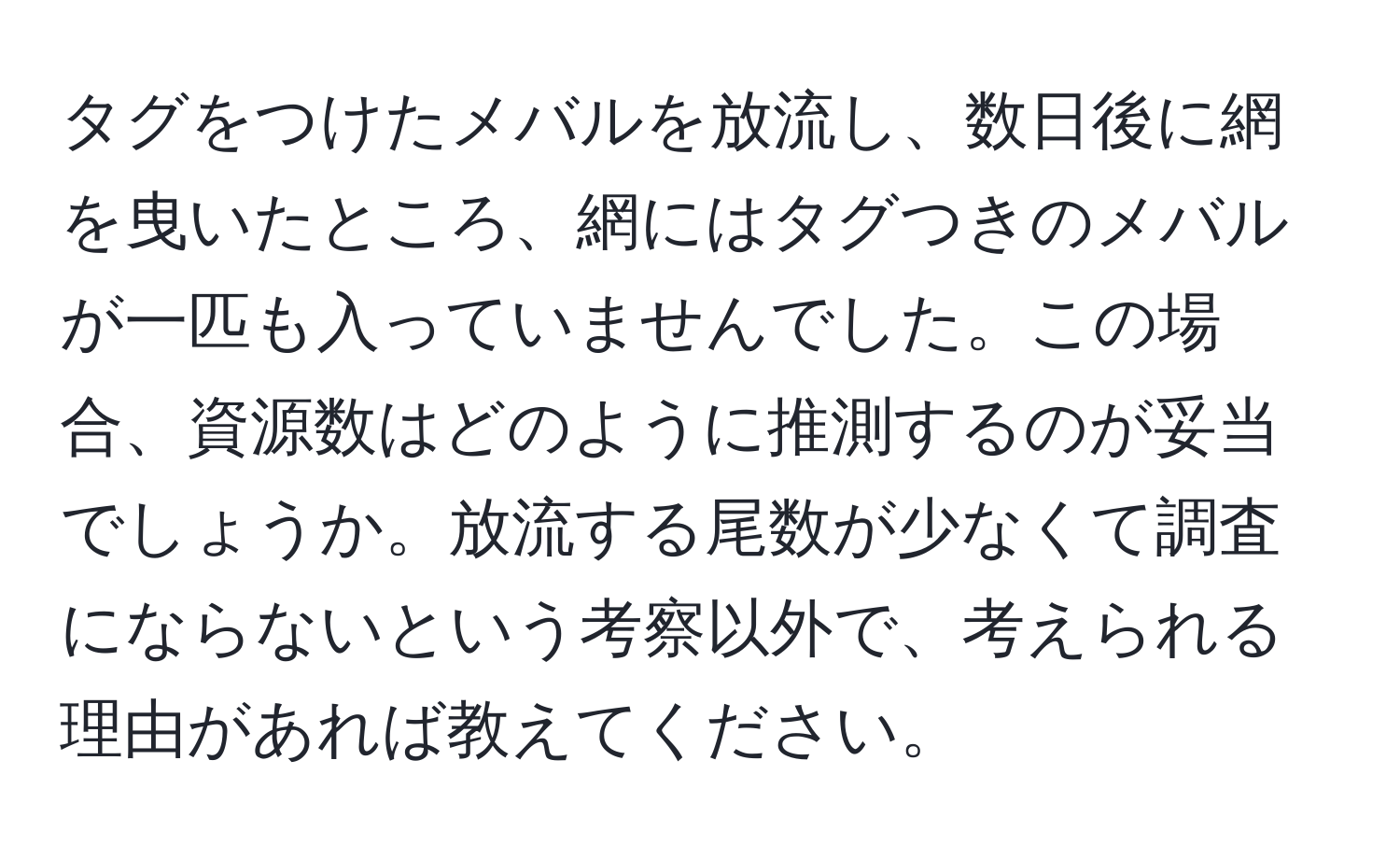 タグをつけたメバルを放流し、数日後に網を曳いたところ、網にはタグつきのメバルが一匹も入っていませんでした。この場合、資源数はどのように推測するのが妥当でしょうか。放流する尾数が少なくて調査にならないという考察以外で、考えられる理由があれば教えてください。