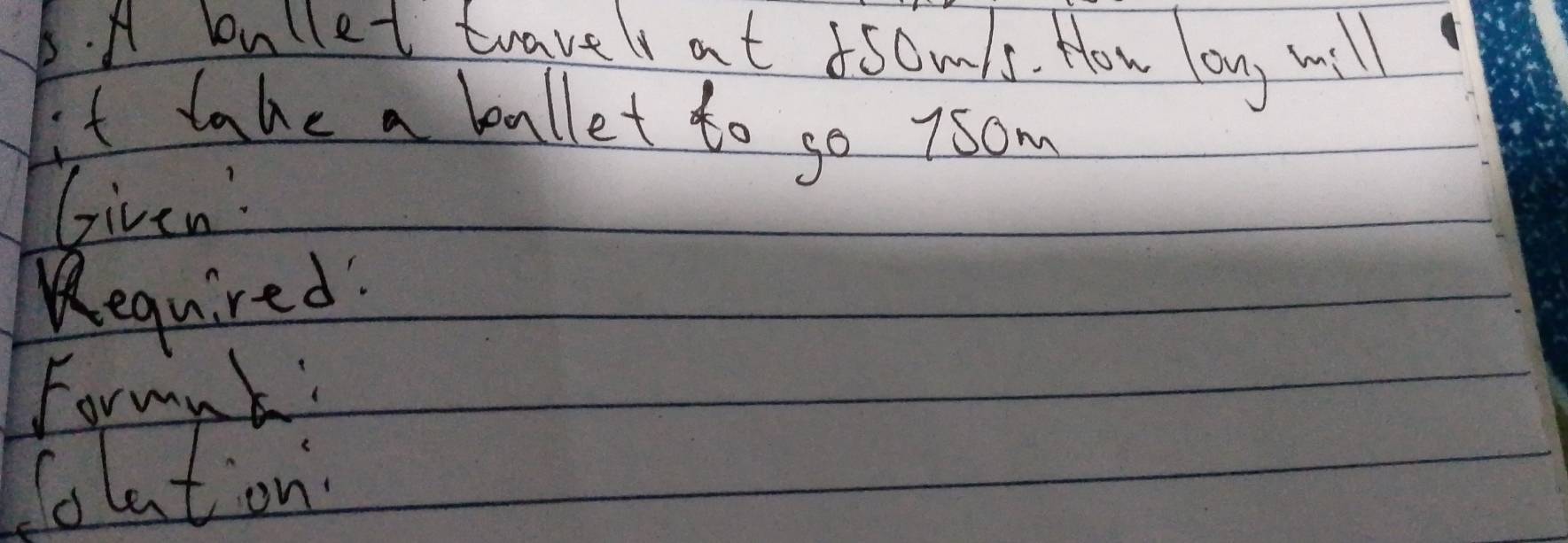 A bullet travel at somls. How lon, will 
it take a ballet to go 7som 
Given: 
Required! 
Formnk: 
Colation.