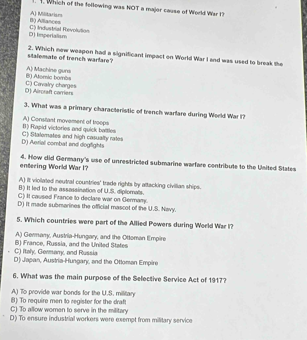 .. Which of the following was NOT a major cause of World War I?
A) Militarism
B) Alliances
C) Industrial Revolution
D) Imperialism
2. Which new weapon had a significant impact on World War I and was used to break the
stalemate of trench warfare?
A) Machine guns
B) Atomic bombs
C) Cavalry charges
D) Aircraft carriers
3. What was a primary characteristic of trench warfare during World War I?
A) Constant movement of troops
B) Rapid victories and quick battles
C) Stalemates and high casualty rates
D) Aerial combat and dogfights
4. How did Germany's use of unrestricted submarine warfare contribute to the United States
entering World War I?
A) It violated neutral countries' trade rights by attacking civilian ships.
B) It led to the assassination of U.S. diplomats.
C) It caused France to declare war on Germany.
D) It made submarines the official mascot of the U.S. Navy.
5. Which countries were part of the Allied Powers during World War I?
A) Germany, Austria-Hungary, and the Ottoman Empire
B) France, Russia, and the United States
C) Italy, Germany, and Russia
D) Japan, Austria-Hungary, and the Ottoman Empire
6. What was the main purpose of the Selective Service Act of 1917?
A) To provide war bonds for the U.S. military
B) To require men to register for the draft
C) To allow women to serve in the military
D) To ensure industrial workers were exempt from military service