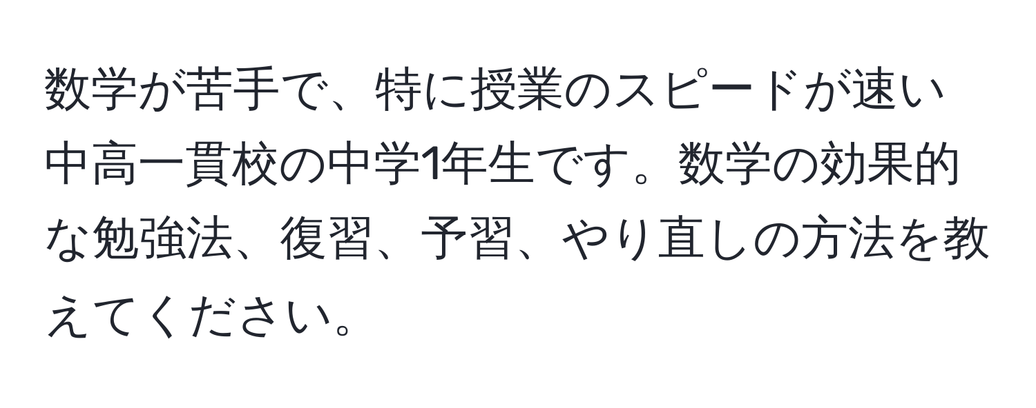 数学が苦手で、特に授業のスピードが速い中高一貫校の中学1年生です。数学の効果的な勉強法、復習、予習、やり直しの方法を教えてください。