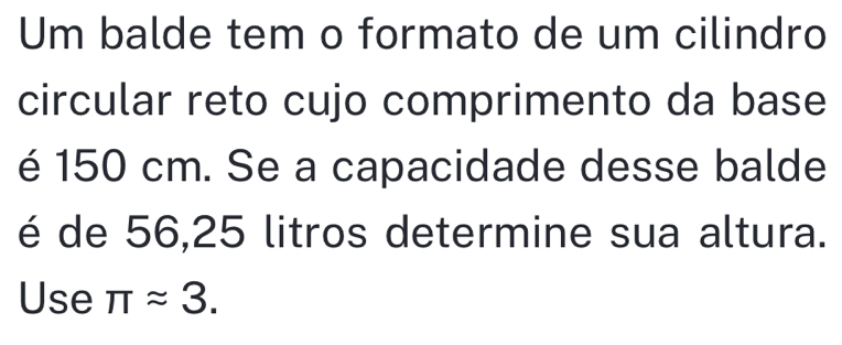 Um balde tem o formato de um cilindro 
circular reto cujo comprimento da base 
é 150 cm. Se a capacidade desse balde 
é de 56, 25 litros determine sua altura. 
Use π approx 3.