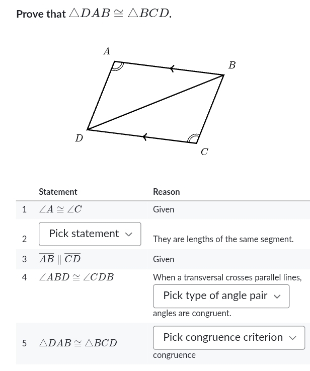 Prove that △ DAB≌ △ BCD. 
Statement Reason 
1 ∠ A≌ ∠ C Given 
2 Pick statement They are lengths of the same segment. 
3 overline AB||overline CD
Given 
4 ∠ ABD≌ ∠ CDB When a transversal crosses parallel lines, 
Pick type of angle pair 
angles are congruent. 
5 △ DAB≌ △ BCD Pick congruence criterion 
congruence