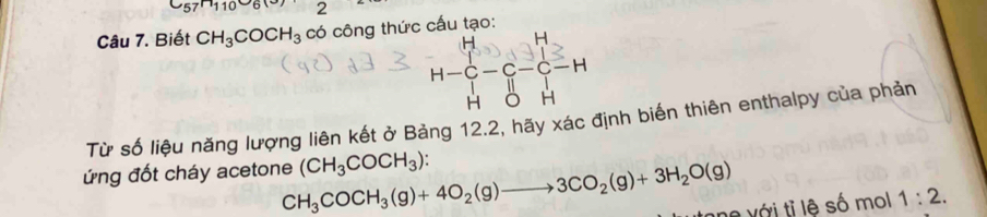 C_57H10
Câu 7. Biết CH_3COCH_3co công thức cấu tạo:
H-C-C-C-H
Từ số liệu năng lượng liên kết ở Bảng 12.2, hãy xác định biến thiên enthalpy của phản 
ứng đốt cháy acetone CH_3COCH_3(g)+4O_2(g)to 3CO_2(g)+3H_2O(g) (CH_3COCH_3) : 
ne với tỉ lệ số mol 1:2.