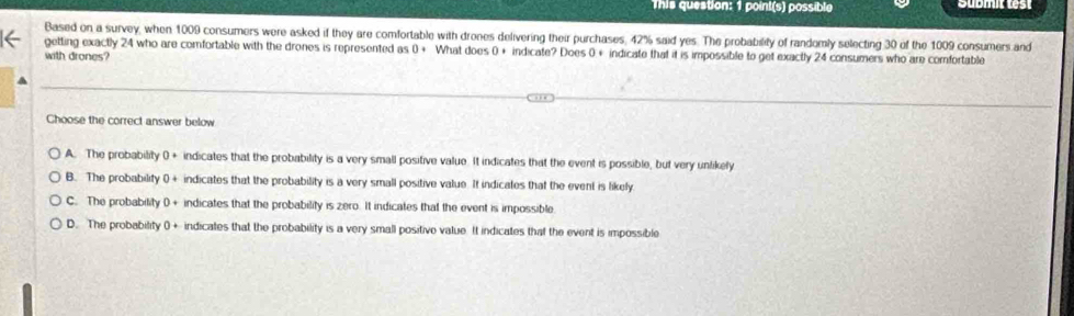 This question: 1 point(s) possible 
Based on a survey, when 1009 consumers were asked if they are comfortable with drones delivering their purchases, 42% said yes. The probability of randomly selecting 30 of the 1009 consumers and
getting exactly 24 who are comfortable with the drones is represented as 0+ What does 0 + indicate? Does 0+ indicate that it is impossible to get exactly 24 consumers who are comfortable
with drones?
Choose the correct answer below
A. The probability 0 + indicates that the probability is a very small positive value. It indicates that the event is possible, but very unlikely
B. The probability 0 + indicates that the probability is a very small positive value It indicates that the event is likely
C. The probability 0 + indicates that the probability is zero. It indicates that the event is impossible
D. The probability 0+ indicates that the probability is a very small positive value. It indicates that the event is impossible