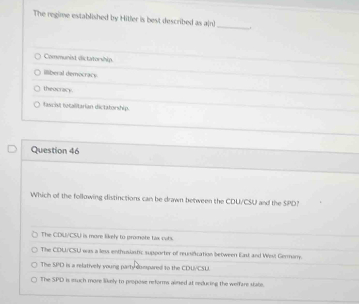 The regime established by Hitler is best described as a(n) _ 、
Communist dictatorship.
illiberal democracy.
theocracy.
fascist totalitarian dictatorship.
Question 46
Which of the following distinctions can be drawn between the CDU/CSU and the SPD?
The CDU/CSU is more likely to promote tax cuts.
The CDU/CSU was a less enthusiastic supporter of reunification between East and West Germany.
The SPD is a relatively young party compared to the CDU/CSU.
The SPD is much more likely to propose reforms aimed at reducing the welfare state.